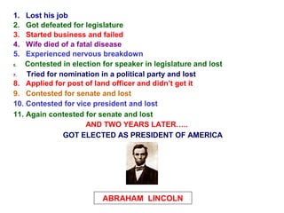 1.  Lost his job
2.  Got defeated for legislature
3.  Started business and failed
4.  Wife died of a fatal disease
5.  Experienced nervous breakdown
6.  Contested in election for speaker in legislature and lost
7.  Tried for nomination in a political party and lost
8. Applied for post of land officer and didn’t get it
9. Contested for senate and lost
10. Contested for vice president and lost
11. Again contested for senate and lost
                      AND TWO YEARS LATER…..
               GOT ELECTED AS PRESIDENT OF AMERICA




                          ABRAHAM LINCOLN
 