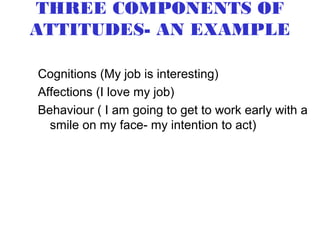 THREE COMPONENTS OF
ATTITUDES- AN EXAMPLE

Cognitions (My job is interesting)
Affections (I love my job)
Behaviour ( I am going to get to work early with a
  smile on my face- my intention to act)
 