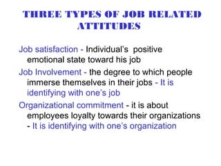 THREE TYPES OF JOB RELATED
        ATTITUDES

Job satisfaction - Individual’s positive
  emotional state toward his job
Job Involvement - the degree to which people
  immerse themselves in their jobs - It is
  identifying with one’s job
Organizational commitment - it is about
  employees loyalty towards their organizations
  - It is identifying with one’s organization
 