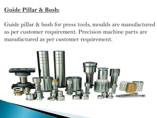 Guide Pillar & Bush:
Guide pillar & bush for press tools, moulds are manufactured
as per customer requirement. Precision machine parts are
manufactured as per customer requirement.
 