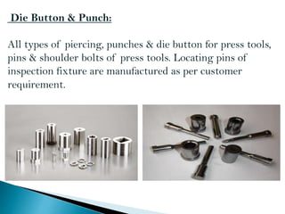 Die Button & Punch:
All types of piercing, punches & die button for press tools,
pins & shoulder bolts of press tools. Locating pins of
inspection fixture are manufactured as per customer
requirement.
 