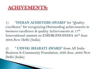 1) for “Quality
excellence” for recognizing Outstanding achievements in
business excellence & quality Achievements at 17th
International summit on EMERGINGINDIA 26th June
2008,New Delhi (India)
2) from All India
Business & Community Foundation, 26th June ,2008 New
Delhi (India)
 