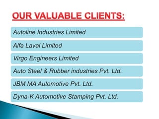 Autoline Industries Limited
Alfa Laval Limited
Virgo Engineers Limited
Auto Steel & Rubber industries Pvt. Ltd.
JBM MA Automotive Pvt. Ltd.
Dyna-K Automotive Stamping Pvt. Ltd.
 