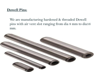 Dowell Pins:
We are manufacturing hardened & threaded Dowell
pins with air vent slot ranging from dia 8 mm to dia16
mm.
 