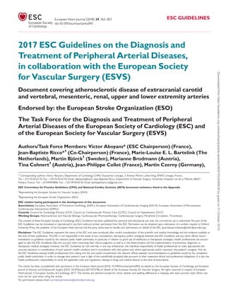 2017 ESC Guidelines on the Diagnosis and
Treatment of Peripheral Arterial Diseases,
in collaboration with the European Society
for Vascular Surgery (ESVS)
Document covering atherosclerotic disease of extracranial carotid
and vertebral, mesenteric, renal, upper and lower extremity arteries
Endorsed by: the European Stroke Organization (ESO)
The Task Force for the Diagnosis and Treatment of Peripheral
Arterial Diseases of the European Society of Cardiology (ESC) and
of the European Society for Vascular Surgery (ESVS)
Authors/Task Force Members: Victor Aboyans* (ESC Chairperson) (France),
Jean-Baptiste Ricco*1
(Co-Chairperson) (France), Marie-Louise E. L. Bartelink (The
Netherlands), Martin Björck1
(Sweden), Marianne Brodmann (Austria),
Tina Cohnert1
(Austria), Jean-Philippe Collet (France), Martin Czerny (Germany),
* Corresponding authors: Victor Aboyans, Department of Cardiology CHRU Dupuytren Limoges, 2 Avenue Martin Luther King, 87042 Limoges, France.
Tel: þ33 5 55 05 63 10, Fax: þ335 55 05 63 34, Email: vaboyans@live.fr. Jean-Baptiste Ricco, Department of Vascular Surgery, University Hospital, rue de la Miletrie, 86021
Poitiers, France. Tel: þ33 549443846, Fax: þ33 5 49 50 05 50, Email: jeanbaptistericco@gmail.com
ESC Committee for Practice Guidelines (CPG) and National Cardiac Societies (NCS) document reviewers: listed in the Appendix
1
Representing the European Society for Vascular Surgery (ESVS)
2
Representing the European Stroke Organisation (ESO)
ESC entities having participated in the development of this document:
Associations: European Association of Preventive Cardiology (EAPC), European Association of Cardiovascular Imaging (EACVI), European Association of Percutaneous
Cardiovascular Interventions (EAPCI).
Councils: Council for Cardiology Practice (CCP), Council on Cardiovascular Primary Care (CCPC), Council on Hypertension (CHT).
Working Groups: Atherosclerosis and Vascular Biology, Cardiovascular Pharmacotherapy, Cardiovascular Surgery, Peripheral Circulation, Thrombosis.
The content of these European Society of Cardiology (ESC) Guidelines has been published for personal and educational use only. No commercial use is authorized. No part of the
ESC Guidelines may be translated or reproduced in any form without written permission from the ESC. Permission can be obtained upon submission of a written request to Oxford
University Press, the publisher of the European Heart Journal and the party authorized to handle such permissions on behalf of the ESC (journals.permissions@oxfordjournals.org).
Disclaimer. The ESC Guidelines represent the views of the ESC and were produced after careful consideration of the scientific and medical knowledge and the evidence available at
the time of their publication. The ESC is not responsible in the event of any contradiction, discrepancy and/or ambiguity between the ESC Guidelines and any other official recom-
mendations or guidelines issued by the relevant public health authorities, in particular in relation to good use of healthcare or therapeutic strategies. Health professionals are encour-
aged to take the ESC Guidelines fully into account when exercising their clinical judgment, as well as in the determination and the implementation of preventive, diagnostic or
therapeutic medical strategies; however, the ESC Guidelines do not override, in any way whatsoever, the individual responsibility of health professionals to make appropriate and
accurate decisions in consideration of each patient’s health condition and in consultation with that patient and, where appropriate and/or necessary, the patient’s caregiver. Nor do
the ESC Guidelines exempt health professionals from taking into full and careful consideration the relevant official updated recommendations or guidelines issued by the competent
public health authorities, in order to manage each patient’s case in light of the scientifically accepted data pursuant to their respective ethical and professional obligations. It is also the
health professional’s responsibility to verify the applicable rules and regulations relating to drugs and medical devices at the time of prescription.
The article has been co-published with permission in the European Heart Journal [DOI: 10.1093/eurheartj/ehx095] on behalf on the European Society of Cardiology and European
Journal of Vascular and Endovascular Surgery [DOI: 10.1016/j.ejvs.2017.07.018] on behalf of the European Society for Vascular Surgery. All rights reserved in respect of European
Heart Journal, V
C European Society of Cardiology 2017. The articles are identical except for minor stylistic and spelling differences in keeping with each journal’s style. Either cita-
tions can be used when citing this article.
For permissions please email: journals.permissions@oxfordjournals.org.
European Heart Journal (2018) 39, 763–821 ESC GUIDELINES
doi:10.1093/eurheartj/ehx095
Downloaded
from
https://academic.oup.com/eurheartj/article-abstract/39/9/763/4095038
by
guest
on
31
October
2019
 