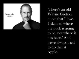 "There's an old
Wayne Gretzky
quote that I love.
'I skate to where
the puck is going
to be, not where it
has been.' And
we've always tried
to do that at
Apple.
 