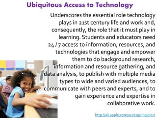 Ubiquitous Access to Technology
       Underscores the essential role technology
           plays in 21st century life and work and,
        consequently, the role that it must play in
           learning. Students and educators need
      24 / 7 access to information, resources, and
          technologies that engage and empower
                 them to do background research,
         information and resource gathering, and
     data analysis, to publish with multiple media
            types to wide and varied audiences, to
     communicate with peers and experts, and to
                  gain experience and expertise in
                               collaborative work.
                          http://ali.apple.com/acot2/principles/
 