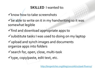 SKILLED I wanted to:
know how to take screenshots
be able to write on it in my handwriting so it was
somewhat legible
find and download appropriate apps to
substitute tasks I was used to doing on my laptop
upload and synch images and documents
organize apps into folders
search for, open, close, multi-task
type, copy/paste, edit text, etc.

                      http://langwitches.org/blog/2011/06/11/ipad-fluency/
 