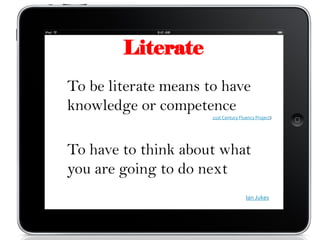Literate
To be literate means to have
knowledge or competence
                      21st Century Fluency Project)




To have to think about what
you are going to do next
                                      Ian Jukes
 