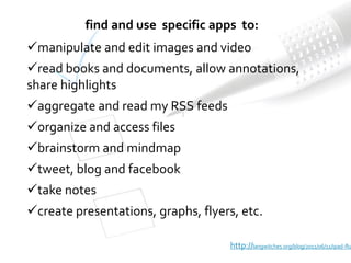 find and use specific apps to:
manipulate and edit images and video
read books and documents, allow annotations,
share highlights
aggregate and read my RSS feeds
organize and access files
brainstorm and mindmap
tweet, blog and facebook
take notes
create presentations, graphs, flyers, etc.

                                     http://langwitches.org/blog/2011/06/11/ipad-flu
 