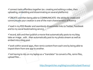 connect tasks effortless together (ex. creating and editing a video, then
uploading, embedding and disseminating on several platforms)

CREATE and then being able to COMMUNICATE- the ability to create and
communicate your creation is one of the main characteristics of fluency

read in my RSS Reader and seamlessly disseminate links to Twitter, Facebook
and to my social bookmarking service

record, edit and then publish a movie that automatically posts to my blog
take an image…edit…then automatically post to my photo stream as well as
embed into a blog post

work within several apps, then remix content from each one by being able to
import them from one app to another.

not having to rely on my laptop as a “translator” to convert a file, remix files,
upload files…


                                  http://langwitches.org/blog/2011/06/11/ipad-fluency/
 