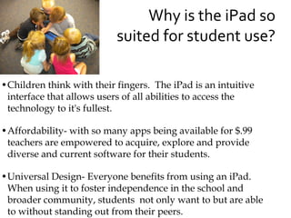 Why is the iPad so
                           suited for student use?

•Children think with their fingers. The iPad is an intuitive
 interface that allows users of all abilities to access the
 technology to it's fullest.

•Affordability- with so many apps being available for $.99
 teachers are empowered to acquire, explore and provide
 diverse and current software for their students.

•Universal Design- Everyone benefits from using an iPad.
 When using it to foster independence in the school and
 broader community, students not only want to but are able
 to without standing out from their peers.
 