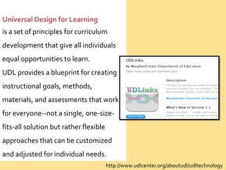 Universal Design for Learning
is a set of principles for curriculum
development that give all individuals
equal opportunities to learn.
UDL provides a blueprint for creating
instructional goals, methods,
materials, and assessments that work
for everyone--not a single, one-size-
fits-all solution but rather flexible
approaches that can be customized
and adjusted for individual needs.
                                        http://www.udlcenter.org/aboutudl/udltechnology
 