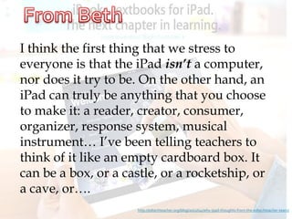 I think the first thing that we stress to
everyone is that the iPad isn’t a computer,
nor does it try to be. On the other hand, an
iPad can truly be anything that you choose
to make it: a reader, creator, consumer,
organizer, response system, musical
instrument… I’ve been telling teachers to
think of it like an empty cardboard box. It
can be a box, or a castle, or a rocketship, or
a cave, or….
                      http://edtechteacher.org/blog/2012/04/why-ipad-thoughts-from-the-edtechteacher-team/
 