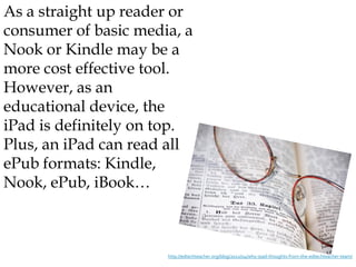 As a straight up reader or
consumer of basic media, a
Nook or Kindle may be a
more cost effective tool.
However, as an
educational device, the
iPad is definitely on top.
Plus, an iPad can read all
ePub formats: Kindle,
Nook, ePub, iBook…



                      http://edtechteacher.org/blog/2012/04/why-ipad-thoughts-from-the-edtechteacher-team/
 
