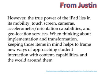 However, the true power of the iPad lies in
its mobility, touch screen, cameras,
accelerometer/orientation capabilities, and
geo-location services. When thinking about
implementation and transformation,
keeping those items in mind helps to frame
new ways of approaching student
interaction with content, capabilities, and
the world around them.

                   http://edtechteacher.org/blog/2012/04/why-ipad-thoughts-from-the-edtechteacher-team/
 