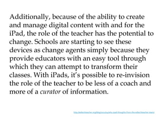 Additionally, because of the ability to create
and manage digital content with and for the
iPad, the role of the teacher has the potential to
change. Schools are starting to see these
devices as change agents simply because they
provide educators with an easy tool through
which they can attempt to transform their
classes. With iPads, it’s possible to re-invision
the role of the teacher to be less of a coach and
more of a curator of information.

                      http://edtechteacher.org/blog/2012/04/why-ipad-thoughts-from-the-edtechteacher-team/
 