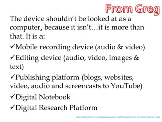 The device shouldn’t be looked at as a
computer, because it isn’t…it is more than
that. It is a:
Mobile recording device (audio & video)
Editing device (audio, video, images &
text)
Publishing platform (blogs, websites,
video, audio and screencasts to YouTube)
Digital Notebook
Digital Research Platform
                    http://edtechteacher.org/blog/2012/04/why-ipad-thoughts-from-the-edtechteacher-team/
 