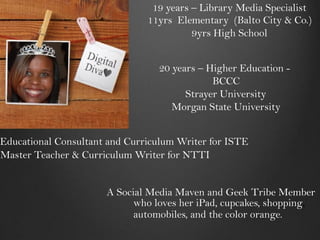 19 years – Library Media Specialist
                               11yrs Elementary (Balto City & Co.)
                                         9yrs High School


                                 20 years – Higher Education -
                                             BCCC
                                       Strayer University
                                    Morgan State University


Educational Consultant and Curriculum Writer for ISTE
Master Teacher & Curriculum Writer for NTTI


                      A Social Media Maven and Geek Tribe Member
                            who loves her iPad, cupcakes, shopping,
                            automobiles, and the color orange.
 