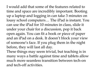 I would add that some of the features related to
time and space are incredibly important. Booting
up a laptop and logging in can take 3 minutes on
lousy school computers… The iPad is instant. You
can use the iPad for 10 minutes in class, slide it
under your chair for a discussion, pop it back
open again. You can fit a book or piece of paper
and an iPad on a desk. It doesn’t block your view
of someone’s face. If you plug them in the night
before, they will last all day.
These things may seem trivial, but teaching is in
many ways a battle against time and tablets allow
much more seamless transition between tech-on
and tech-off activities.
 