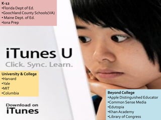 K-12
•Florida Dept of Ed.
•Goochland County Schools(VA)
• Maine Dept. of Ed.
•Iona Prep




University & College
•Harvard
•Yale
•MIT
•Columbia                       Beyond College
                                •Apple Distinguished Educator
                                •Common Sense Media
                                •Edutopia
                                •Khan Academy
                                •Library of Congress
 