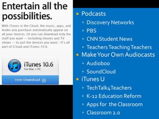    Podcasts
     Discovery Networks
     PBS
     CNN Student News
     Teachers Teaching Teachers
   Make Your Own Audiocasts
     Audioboo
     SoundCloud
   iTunes U
     TechTalk4Teachers
     K-12 Education Reform
     Apps for the Classroom
     Classroom 2.0
 