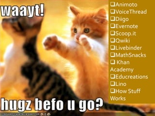 Animoto
VoiceThread
Diigo
Evernote
Scoop.it
Qwiki
Livebinder
MathSnacks
 Khan
Academy
Educreations
Lino
How Stuff
Works
 