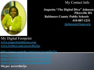 My Contact Info
                              Joquetta “The Digital Diva" Johnson
                                                    Pikesville HS
                              Baltimore County Public Schools
                                                   410-887-1231
                                            jjohnson@bcps.org



My Digital Footprint
www.joquettajohnson.com
www.twitter.com/accordin2jo
http://www.youtube.com/user/accordin2jo
http://www.diigo.com/list/accordin2jo
http://www.slideshare.net/accordin2jo
http://www.scoop.it/u/joquettajohnson
Skype: accordin2jo
 