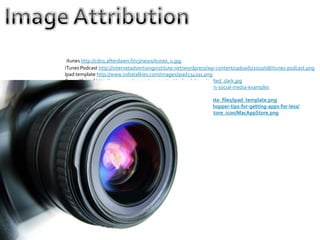 itunes http://cdn1.afterdawn.fi/v3/news/itunes_u.jpg
iTunes Podcast http://internetadvertisinginstitute.net/wordpress/wp-content/uploads/2010/08/itunes-podcast.png
Ipad template http://www.indiatalkies.com/images/ipad534191.png
Guy with ipad http://www.poynter.org/wp-content/uploads/2011/04/ted_dark.jpg
Social media http://sustainablejournalism.org/socialmedia/journalism-social-media-examples
Kitten hug http://tinyurl.com/6u7mwu3
iPad template horizontal http://audionotepadapp.com/en/template_files/ipad_template.png
App screen http://www.cultofmac.com/158096/be-a-savvy-app-shopper-tips-for-getting-apps-for-less/
App Store http://www.freeiconsweb.com/Icons-show/mac_app_store_icon/MacAppStore.png
 