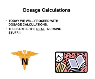 1
Dosage Calculations
• TODAY WE WILL PROCEED WITH
DOSAGE CALCULATIONS.
• THIS PART IS THE REAL NURSING
STUFF!!!!
 