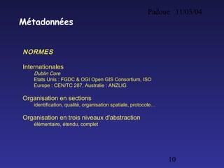 Padoue 11/03/04
10
Métadonnées
NORMES
Internationales
Dublin Core
Etats Unis : FGDC & OGI Open GIS Consortium, ISO
Europe : CEN/TC 287, Australie : ANZLIG
Organisation en sections
identification, qualité, organisation spatiale, protocole…
Organisation en trois niveaux d'abstraction
élémentaire, étendu, complet
 