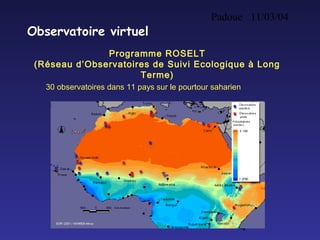 Padoue 11/03/04
4
Observatoire virtuel
Programme ROSELT
(Réseau d’Observatoires de Suivi Ecologique à Long
Terme)
30 observatoires dans 11 pays sur le pourtour saharien
 