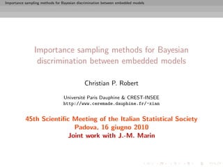 Importance sampling methods for Bayesian discrimination between embedded models




                Importance sampling methods for Bayesian
                 discrimination between embedded models

                                             Christian P. Robert

                                 Universit´ Paris Dauphine & CREST-INSEE
                                          e
                                 http://www.ceremade.dauphine.fr/~xian


           45th Scientiﬁc Meeting of the Italian Statistical Society
                          Padova, 16 giugno 2010
                        Joint work with J.-M. Marin
 