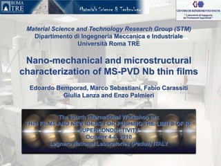 Material Science and Technology Research Group (STM) DipartimentodiIngegneriaMeccanica e Industriale Università Roma TRE Nano-mechanical and microstructural characterization of MS-PVD Nb thin films Edoardo Bemporad, Marco Sebastiani, Fabio CarassitiGiulia Lanza and Enzo Palmieri The fourth international Workshop on: THIN FILMS AND NEW IDEAS FOR PUSHING THE LIMITS OF RF SUPERCONDUCTIVITY October 4-6, 2010 Legnaro National Laboratories (Padua) ITALY 