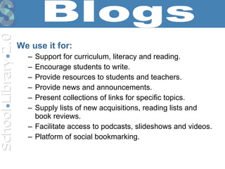 We use it for: Support for curriculum, literacy and reading. Encourage students to write. Provide resources to students and teachers. Provide news and announcements. Present collections of links for specific topics. Supply lists of new acquisitions, reading lists and book reviews. Facilitate access to podcasts, slideshows and videos.  Platform of social bookmarking. Blogs 