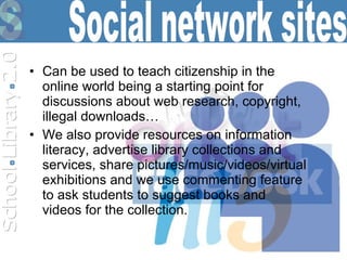 Can be used to teach citizenship in the online world being a starting point for discussions about web research, copyright, illegal downloads… We also provide resources on information literacy, advertise library collections and services, share pictures/music/videos/virtual exhibitions and we use commenting feature to ask students to suggest books and videos for the collection.  Social network sites 
