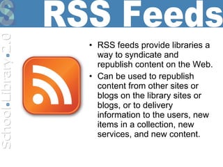 RSS feeds provide libraries a way to syndicate and republish content on the Web. Can be used to republish content from other sites or blogs on the library sites or blogs, or to delivery information to the users, new items in a collection, new services, and new content. RSS Feeds 