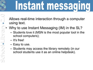 Allows real-time interaction through a computer using text.   Why to use Instant Messaging (IM) in the SL?  Students love it (MSN is the most popular tool in the school computers); It's free!  Easy to use.  Students may access the library remotely  (in our school  students use it as an online helpdesk).   Instant messaging 