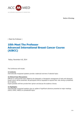 Section of Oncology
1 di 6
[ Meet the Professor ]
10th Meet The Professor
Advanced International Breast Cancer Course
(AIBCC)
Padua, November 6-8, 2014
The Conference will include:
1) Lectures:
Internationally recognized speakers provide a balanced overview of selected topics
2) Clinical Case Discussions:
Difficult or controversial cases related to the diagnostic or therapeutic management of early and advanced
breast cancer will be presented. All participants will be requested to express their vote among a predefined
list of options.
Expert panelists will then provide their opinion and discuss the audience choices.
3) Highlights:
Internationally recognized speakers give an update of significant advances presented at major meetings
(ASCO, ESMO, SABCS) on preselected topics
 