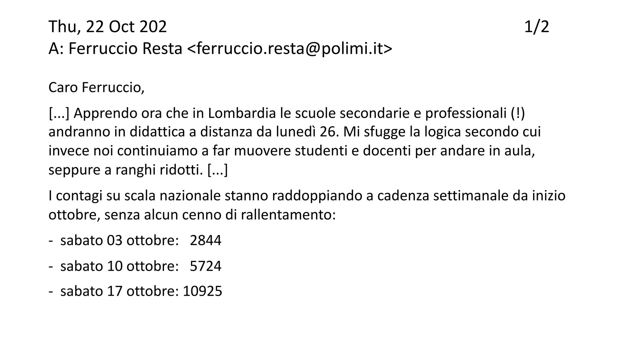 Thu, 22 Oct 202 1/2
A: Ferruccio Resta <ferruccio.resta@polimi.it>
Caro Ferruccio,
[...] Apprendo ora che in Lombardia le scuole secondarie e professionali (!)
andranno in didattica a distanza da lunedì 26. Mi sfugge la logica secondo cui
invece noi continuiamo a far muovere studenti e docenti per andare in aula,
seppure a ranghi ridotti. [...]
I contagi su scala nazionale stanno raddoppiando a cadenza settimanale da inizio
ottobre, senza alcun cenno di rallentamento:
- sabato 03 ottobre: 2844
- sabato 10 ottobre: 5724
- sabato 17 ottobre: 10925
 
