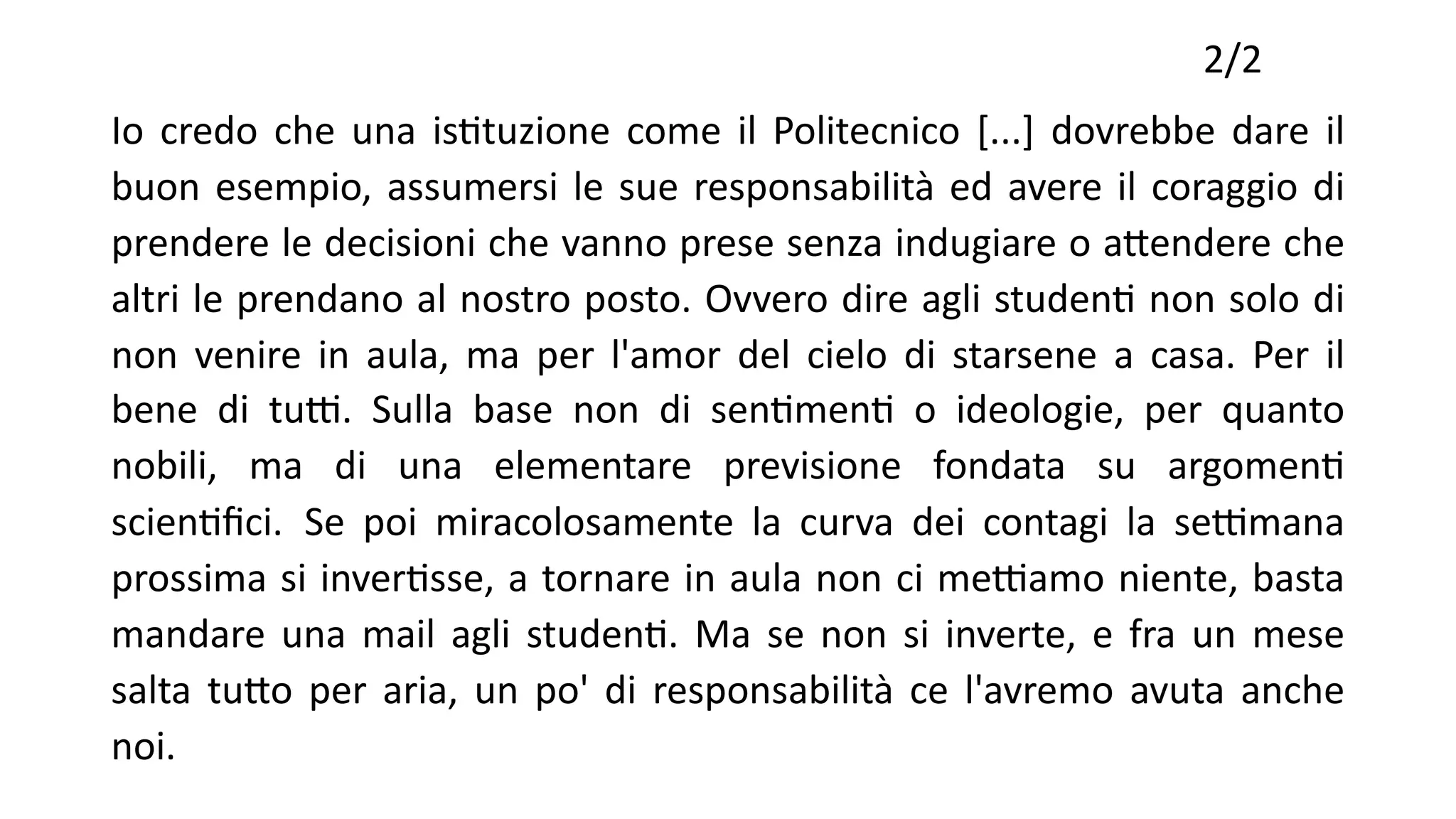 2/2
Io credo che una isTtuzione come il Politecnico [...] dovrebbe dare il
buon esempio, assumersi le sue responsabilità ed avere il coraggio di
prendere le decisioni che vanno prese senza indugiare o aYendere che
altri le prendano al nostro posto. Ovvero dire agli studenT non solo di
non venire in aula, ma per l'amor del cielo di starsene a casa. Per il
bene di tu[. Sulla base non di senTmenT o ideologie, per quanto
nobili, ma di una elementare previsione fondata su argomenT
scienTﬁci. Se poi miracolosamente la curva dei contagi la se[mana
prossima si inverTsse, a tornare in aula non ci me[amo niente, basta
mandare una mail agli studenT. Ma se non si inverte, e fra un mese
salta tuYo per aria, un po' di responsabilità ce l'avremo avuta anche
noi.
 