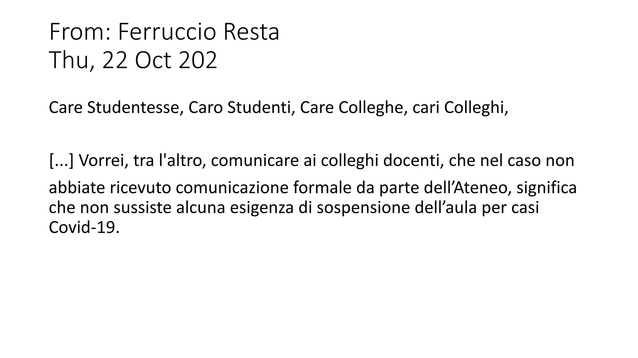 From: Ferruccio Resta
Thu, 22 Oct 202
Care Studentesse, Caro Studenti, Care Colleghe, cari Colleghi,
[...] Vorrei, tra l'altro, comunicare ai colleghi docenti, che nel caso non
abbiate ricevuto comunicazione formale da parte dell’Ateneo, significa
che non sussiste alcuna esigenza di sospensione dell’aula per casi
Covid-19.
 