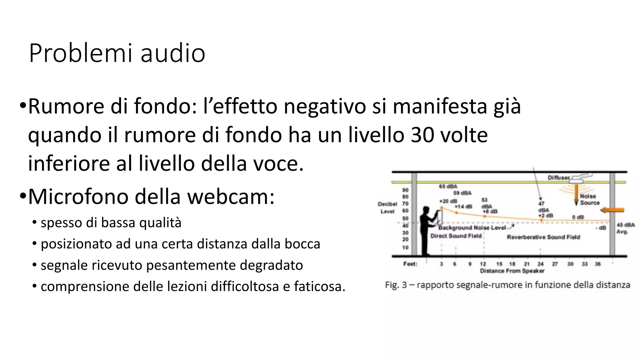 Problemi audio
•Rumore di fondo: l’effetto negativo si manifesta già
quando il rumore di fondo ha un livello 30 volte
inferiore al livello della voce.
•Microfono della webcam:
• spesso di bassa qualità
• posizionato ad una certa distanza dalla bocca
• segnale ricevuto pesantemente degradato
• comprensione delle lezioni difficoltosa e faticosa.
 
