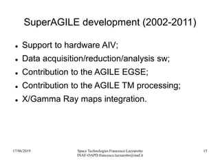 17/06/2019 Space Technologies Francesco Lazzarotto
INAF-OAPD francesco.lazzarotto@inaf.it
15
SuperAGILE development (2002-2011)
 Support to hardware AIV;
 Data acquisition/reduction/analysis sw;
 Contribution to the AGILE EGSE;
 Contribution to the AGILE TM processing;
 X/Gamma Ray maps integration.
 