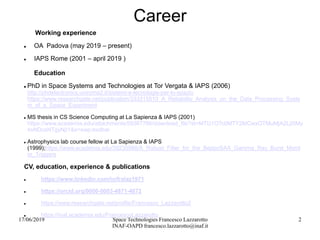 17/06/2019 Space Technologies Francesco Lazzarotto
INAF-OAPD francesco.lazzarotto@inaf.it
2
Career
Working experience
 OA Padova (may 2019 – present)
 IAPS Rome (2001 – april 2019 )
Education
 PhD in Space Systems and Technologies at Tor Vergata & IAPS (2006)
http://phdelectronics.uniroma2.it/sistemi-e-tecnologie-per-lo-spazio
https://www.researchgate.net/publication/333315510_A_Reliability_Analysis_on_the_Data_Processing_Syste
m_of_a_Space_Experiment
 MS thesis in CS Science Computing at La Sapienza & IAPS (2001)
https://www.academia.edu/attachments/59367766/download_file?st=MTU1OTc0MTY2MCwxOTMuMjA2LjI0My
4xNDcsNTgyNjI1&s=swp-toolbar
 Astrophysics lab course fellow at La Sapienza & IAPS
(1999);https://www.academia.edu/39235988/A_Robust_Filter_for_the_BeppoSAX_Gamma_Ray_Burst_Monit
or_Triggers
CV, education, experience & publications
 https://www.linkedin.com/in/fralaz1971
 https://orcid.org/0000-0003-4871-4072
 https://www.researchgate.net/profile/Francesco_Lazzarotto2
 https://inaf.academia.edu/FrancescoLazzarotto
 