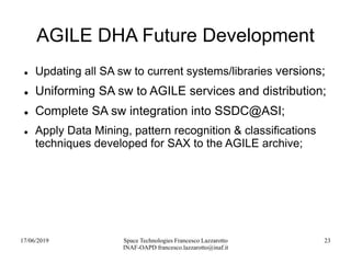 17/06/2019 Space Technologies Francesco Lazzarotto
INAF-OAPD francesco.lazzarotto@inaf.it
23
AGILE DHA Future Development
 Updating all SA sw to current systems/libraries versions;
 Uniforming SA sw to AGILE services and distribution;
 Complete SA sw integration into SSDC@ASI;
 Apply Data Mining, pattern recognition & classifications
techniques developed for SAX to the AGILE archive;
 