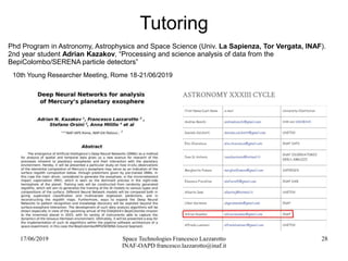 17/06/2019 Space Technologies Francesco Lazzarotto
INAF-OAPD francesco.lazzarotto@inaf.it
28
Tutoring
Phd Program in Astronomy, Astrophysics and Space Science (Univ. La Sapienza, Tor Vergata, INAF).
2nd year student Adrian Kazakov, “Processing and science analysis of data from the
BepiColombo/SERENA particle detectors”
10th Young Researcher Meeting, Rome 18-21/06/2019
 