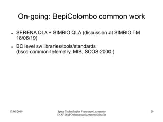 17/06/2019 Space Technologies Francesco Lazzarotto
INAF-OAPD francesco.lazzarotto@inaf.it
29
On-going: BepiColombo common work
 SERENA QLA + SIMBIO QLA (discussion at SIMBIO TM
18/06/19)
 BC level sw libraries/tools/standards
(bscs-common-telemetry, MIB, SCOS-2000 )
 