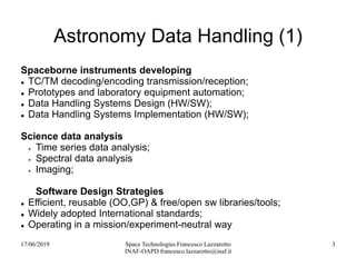 17/06/2019 Space Technologies Francesco Lazzarotto
INAF-OAPD francesco.lazzarotto@inaf.it
3
Astronomy Data Handling (1)
Spaceborne instruments developing
 TC/TM decoding/encoding transmission/reception;
 Prototypes and laboratory equipment automation;
 Data Handling Systems Design (HW/SW);
 Data Handling Systems Implementation (HW/SW);
Science data analysis
 Time series data analysis;
 Spectral data analysis
 Imaging;
Software Design Strategies
 Efficient, reusable (OO,GP) & free/open sw libraries/tools;
 Widely adopted International standards;
 Operating in a mission/experiment-neutral way
 
