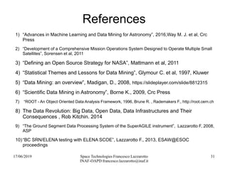 17/06/2019 Space Technologies Francesco Lazzarotto
INAF-OAPD francesco.lazzarotto@inaf.it
31
References
1) “Advances in Machine Learning and Data Mining for Astronomy”, 2016,Way M. J. et al, Crc
Press
2) “Development of a Comprehensive Mission Operations System Designed to Operate Multiple Small
Satellites”, Sorensen et al, 2011
3) “Defining an Open Source Strategy for NASA”, Mattmann et al, 2011
4) “Statistical Themes and Lessons for Data Mining”, Glymour C. et al, 1997, Kluwer
5) “Data Mining: an overview”, Madigan, D., 2008, https://slideplayer.com/slide/8812315
6) “Scientific Data Mining in Astronomy”, Borne K., 2009, Crc Press
7) “ROOT - An Object Oriented Data Analysis Framework, 1996, Brune R. , Rademakers F., http://root.cern.ch
8) The Data Revolution: Big Data, Open Data, Data Infrastructures and Their
Consequences , Rob Kitchin. 2014
9) “The Ground Segment Data Processing System of the SuperAGILE instrument”, Lazzarotto F, 2008,
ASP
10)“BC SRN/ELENA testing with ELENA SCOE”, Lazzarotto F., 2013, ESAW@ESOC
proceedings
 